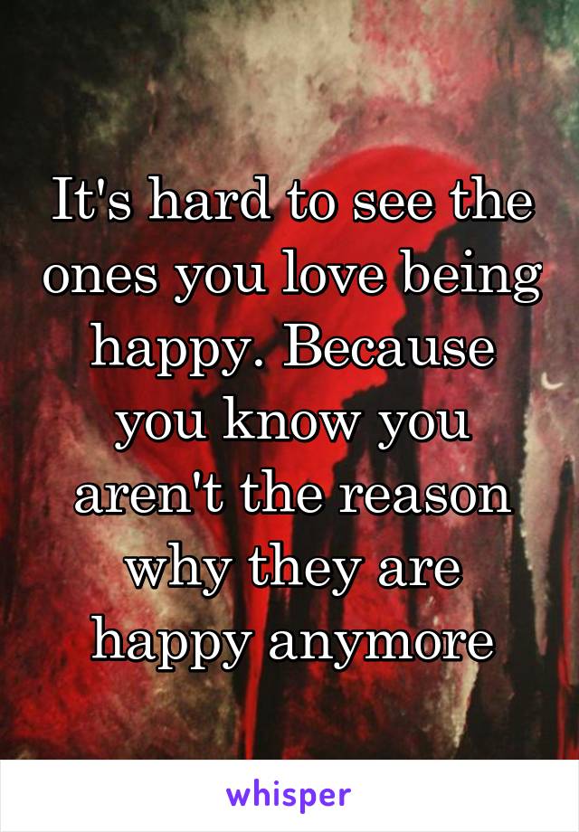 It's hard to see the ones you love being happy. Because you know you aren't the reason why they are happy anymore