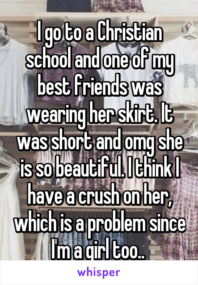 I go to a Christian school and one of my best friends was wearing her skirt. It was short and omg she is so beautiful. I think I have a crush on her, which is a problem since I'm a girl too.. 