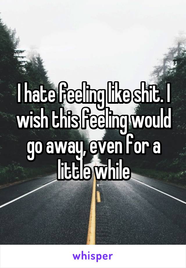 I hate feeling like shit. I wish this feeling would go away, even for a little while