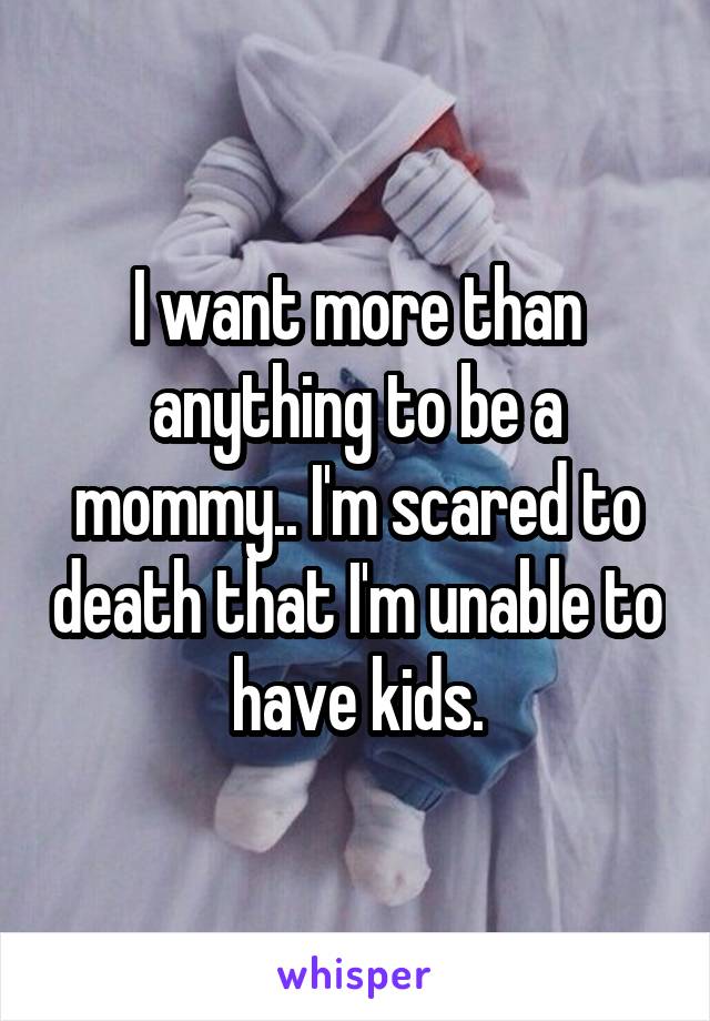 I want more than anything to be a mommy.. I'm scared to death that I'm unable to have kids.