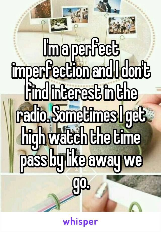 I'm a perfect imperfection and I don't find interest in the radio. Sometimes I get high watch the time pass by like away we go.