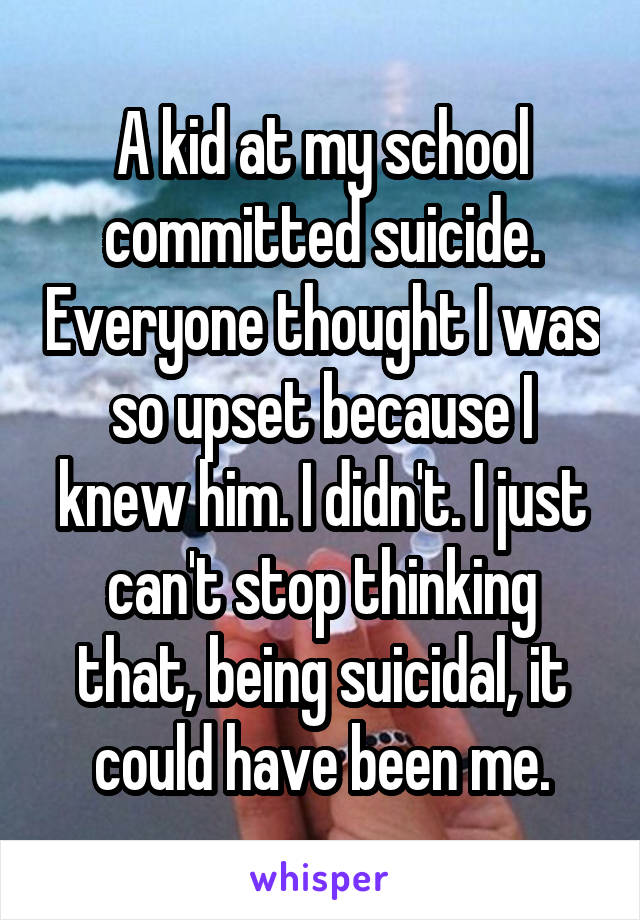 A kid at my school committed suicide. Everyone thought I was so upset because I knew him. I didn't. I just can't stop thinking that, being suicidal, it could have been me.