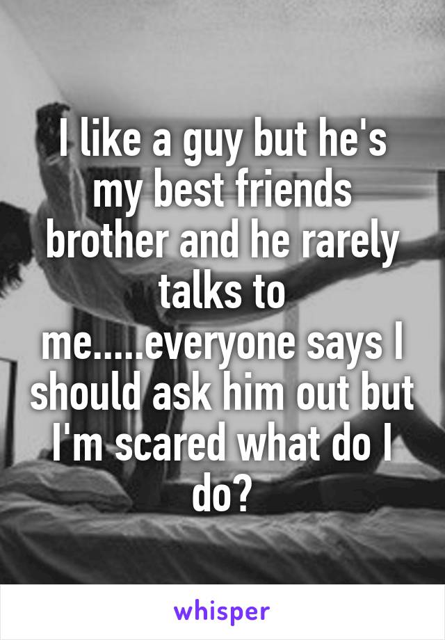 I like a guy but he's my best friends brother and he rarely talks to me.....everyone says I should ask him out but I'm scared what do I do?