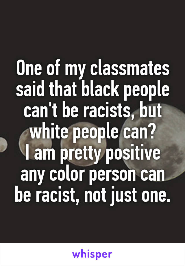 One of my classmates said that black people can't be racists, but white people can?
I am pretty positive any color person can be racist, not just one.