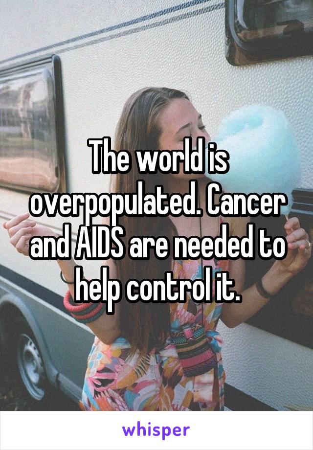 The world is overpopulated. Cancer and AIDS are needed to help control it.