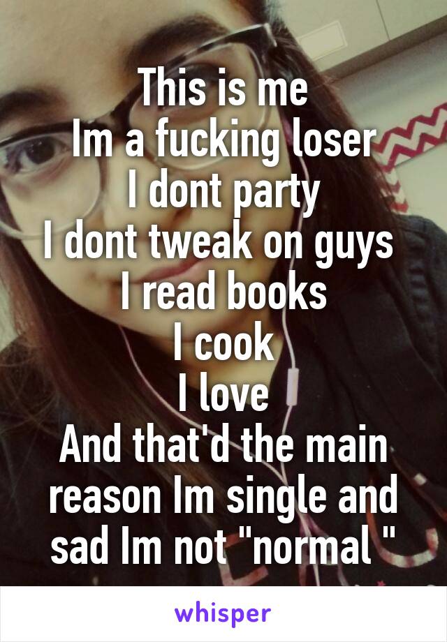 This is me
Im a fucking loser
I dont party
I dont tweak on guys 
I read books
I cook
I love
And that'd the main reason Im single and sad Im not "normal "