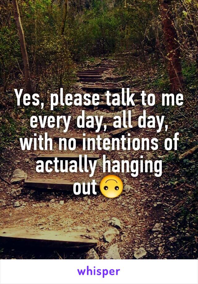 Yes, please talk to me every day, all day, with no intentions of actually hanging out🙃