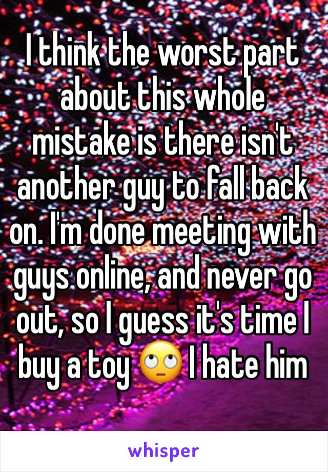 I think the worst part about this whole mistake is there isn't another guy to fall back on. I'm done meeting with guys online, and never go out, so I guess it's time I buy a toy 🙄 I hate him