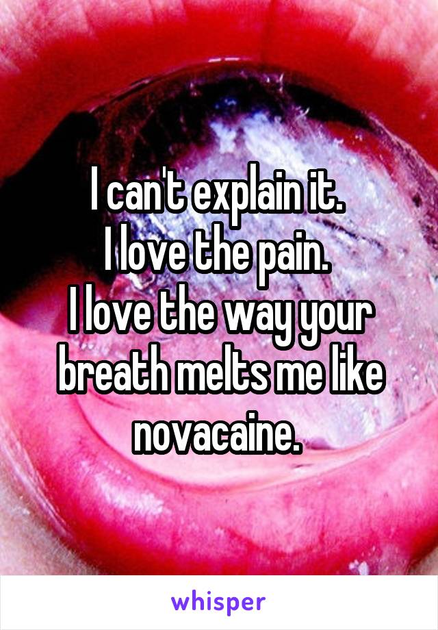 I can't explain it. 
I love the pain. 
I love the way your breath melts me like novacaine. 