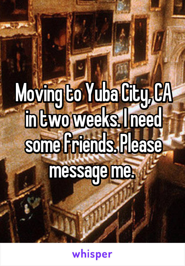 Moving to Yuba City, CA in two weeks. I need some friends. Please message me. 