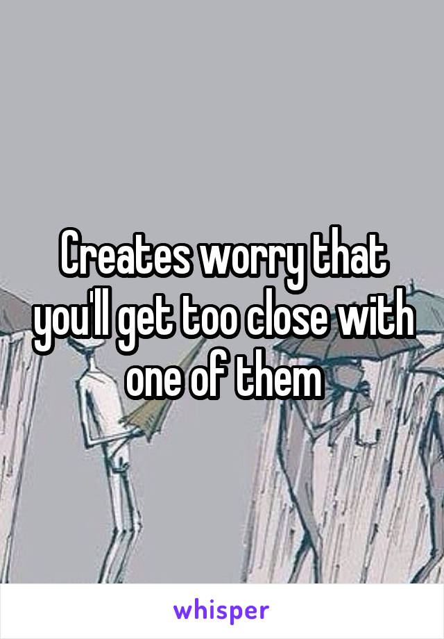 Creates worry that you'll get too close with one of them