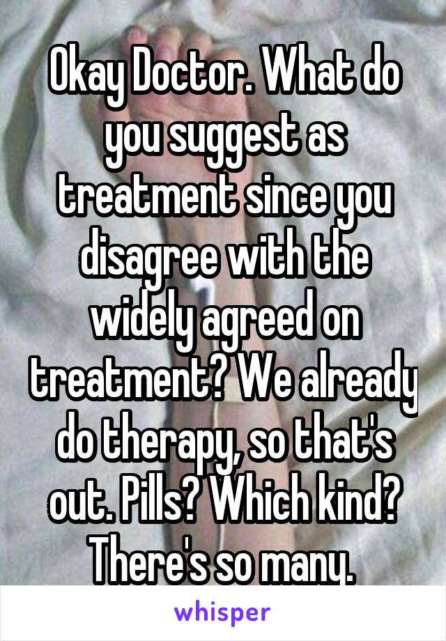 Okay Doctor. What do you suggest as treatment since you disagree with the widely agreed on treatment? We already do therapy, so that's out. Pills? Which kind? There's so many. 