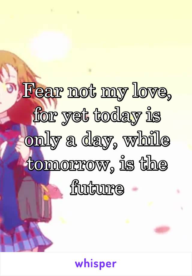 Fear not my love, for yet today is only a day, while tomorrow, is the future