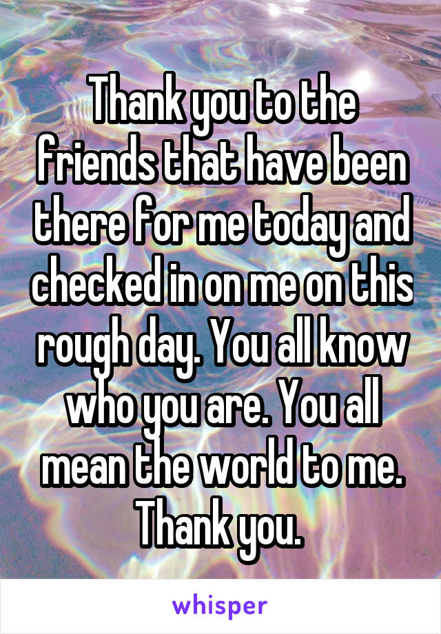 Thank you to the friends that have been there for me today and checked in on me on this rough day. You all know who you are. You all mean the world to me. Thank you. 