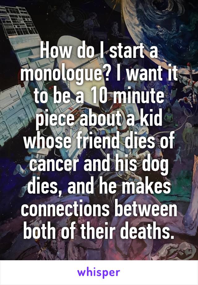 How do I start a monologue? I want it to be a 10 minute piece about a kid whose friend dies of cancer and his dog dies, and he makes connections between both of their deaths.