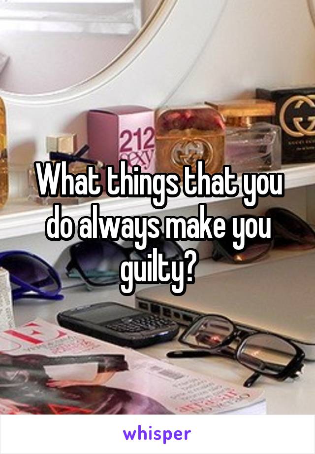 What things that you do always make you guilty?