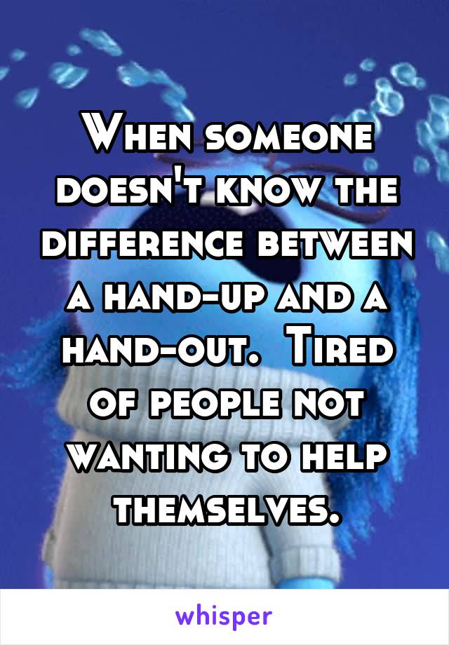 When someone doesn't know the difference between a hand-up and a hand-out.  Tired of people not wanting to help themselves.