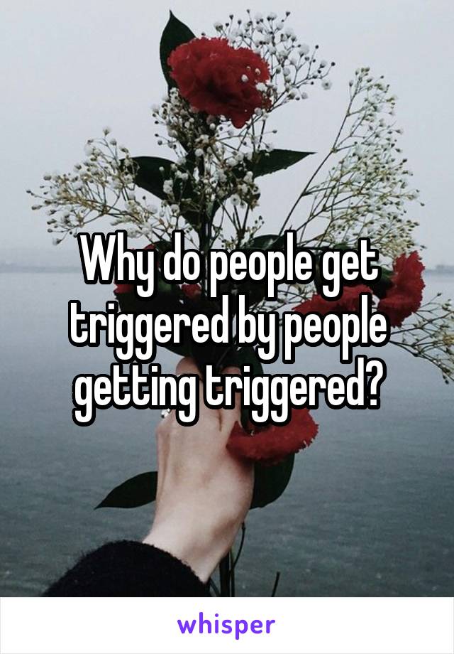 Why do people get triggered by people getting triggered?