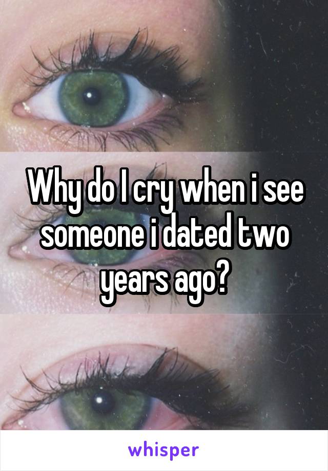 Why do I cry when i see someone i dated two years ago?