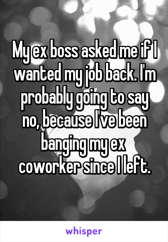 My ex boss asked me if I wanted my job back. I'm probably going to say no, because I've been banging my ex  coworker since I left.
