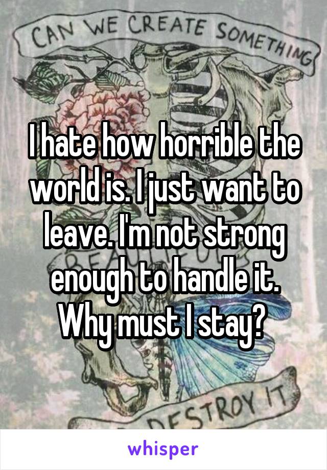 I hate how horrible the world is. I just want to leave. I'm not strong enough to handle it. Why must I stay? 