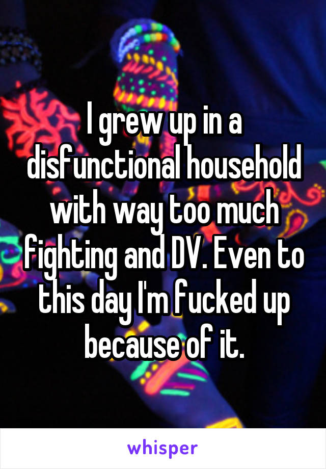 I grew up in a disfunctional household with way too much fighting and DV. Even to this day I'm fucked up because of it.