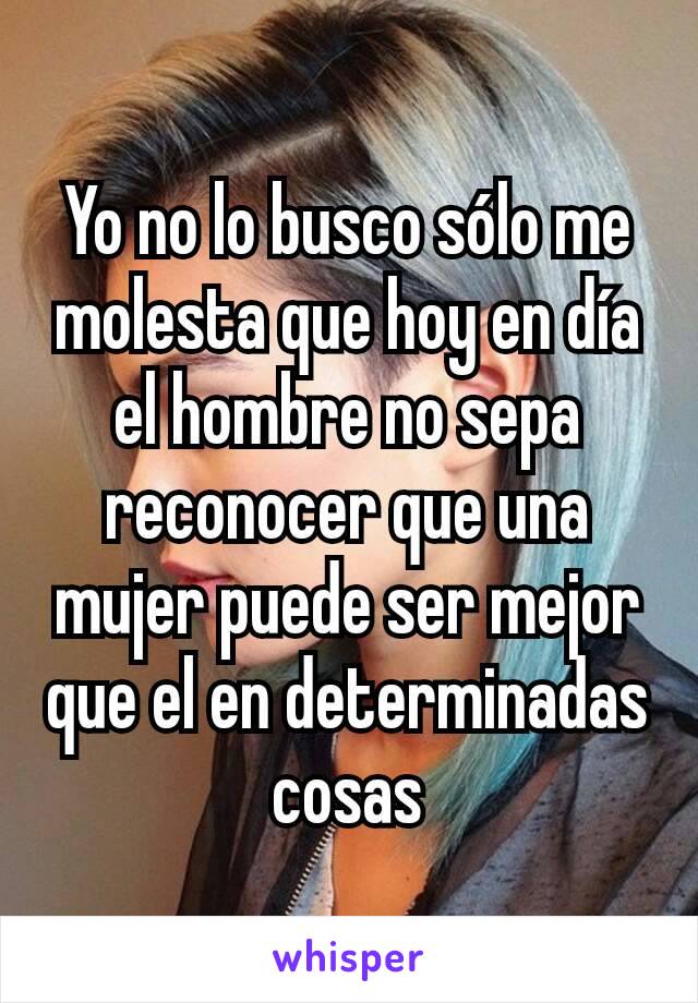 Yo no lo busco sólo me molesta que hoy en día el hombre no sepa reconocer que una mujer puede ser mejor que el en determinadas cosas