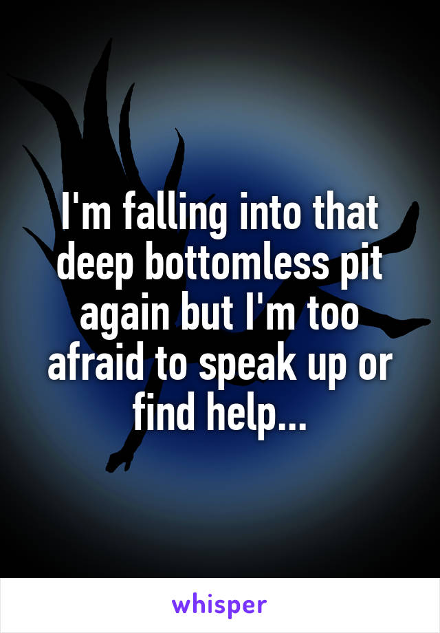 I'm falling into that deep bottomless pit again but I'm too afraid to speak up or find help...