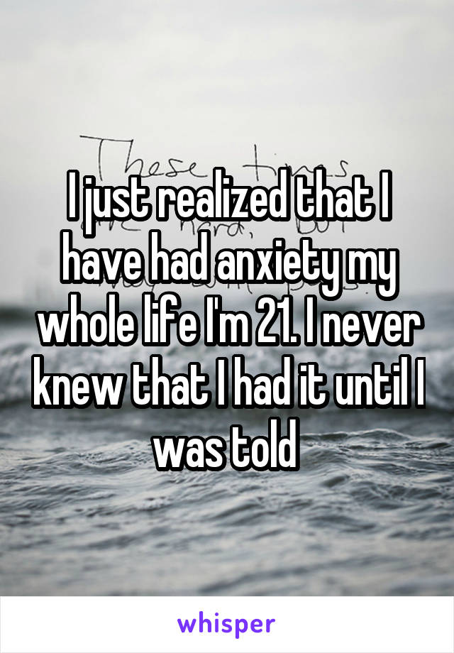 I just realized that I have had anxiety my whole life I'm 21. I never knew that I had it until I was told 