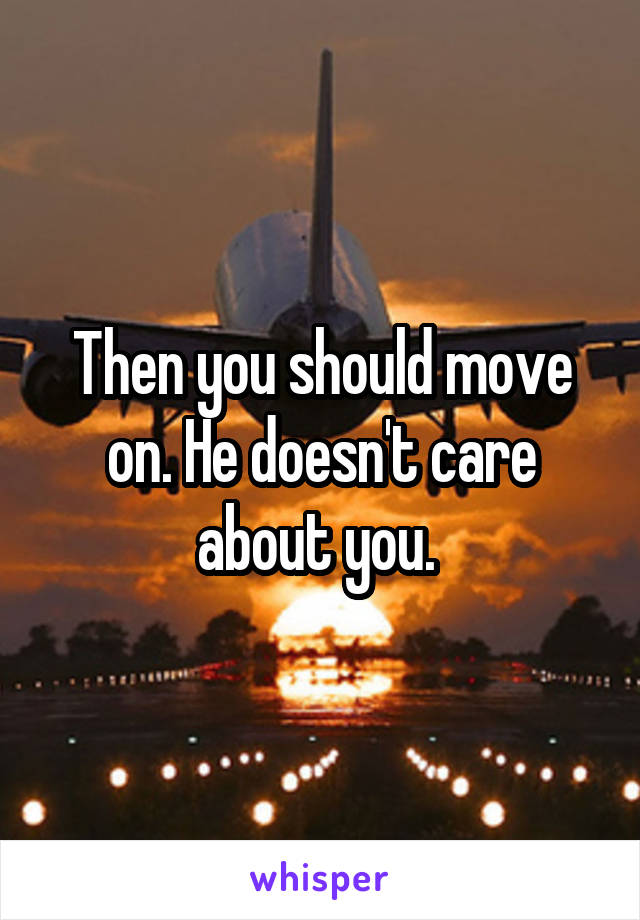 Then you should move on. He doesn't care about you. 