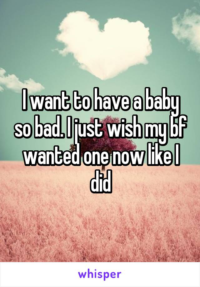 I want to have a baby so bad. I just wish my bf wanted one now like I did