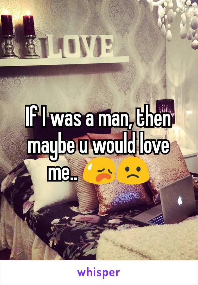 If I was a man, then maybe u would love me.. 😥🙁