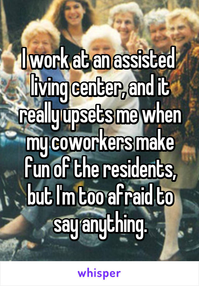 I work at an assisted  living center, and it really upsets me when my coworkers make fun of the residents, but I'm too afraid to say anything.