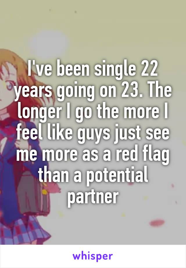 I've been single 22 years going on 23. The longer I go the more I feel like guys just see me more as a red flag than a potential partner