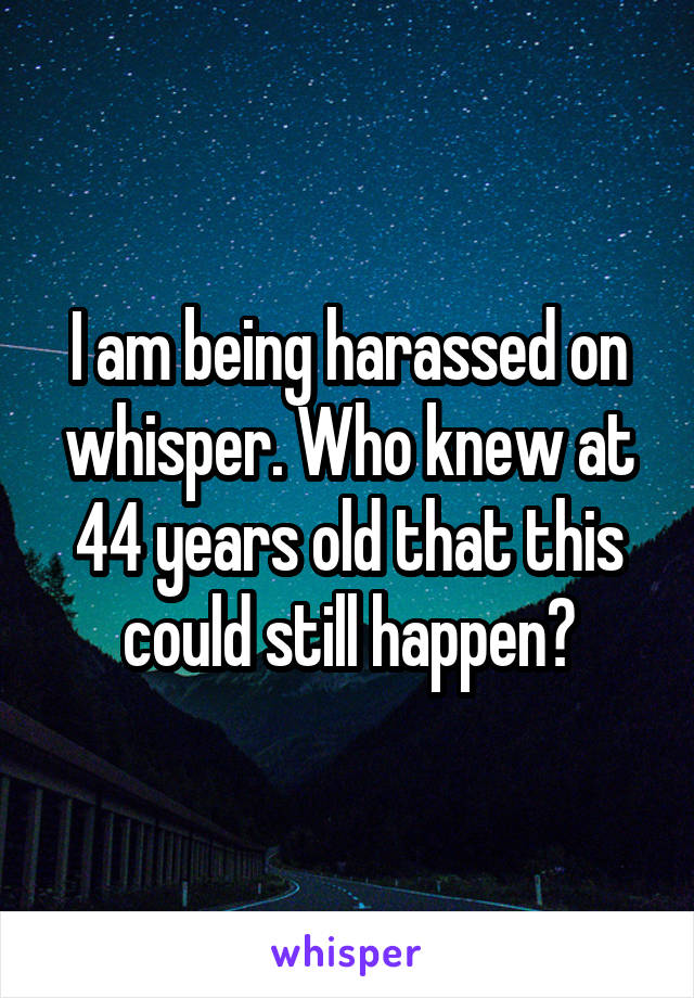 I am being harassed on whisper. Who knew at 44 years old that this could still happen?