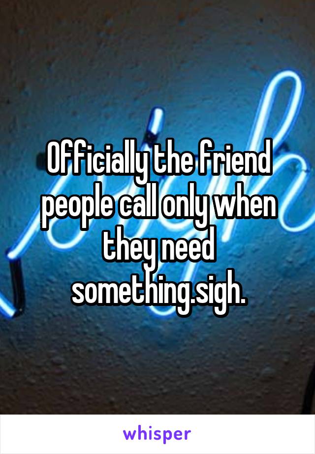 Officially the friend people call only when they need something.sigh.