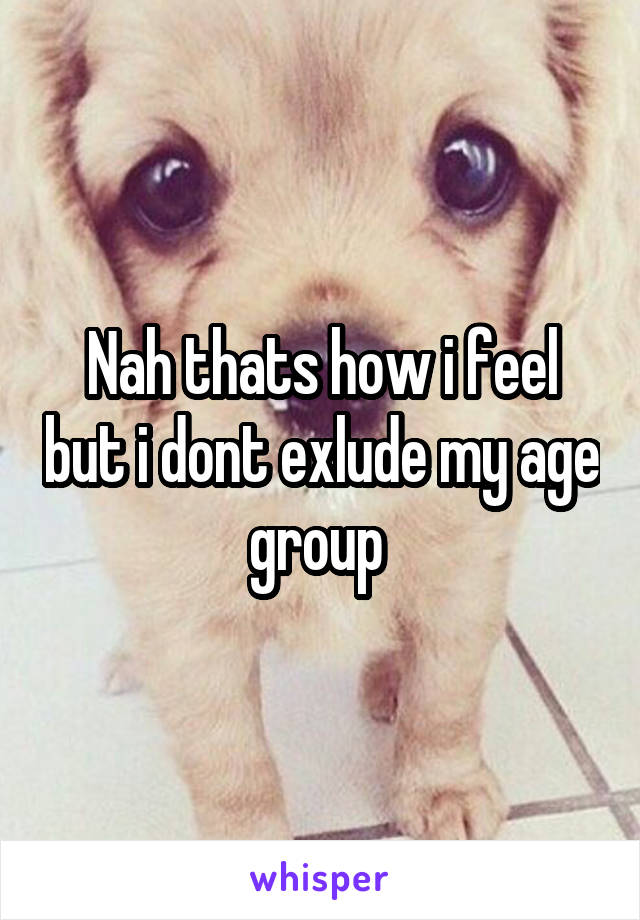 Nah thats how i feel but i dont exlude my age group 