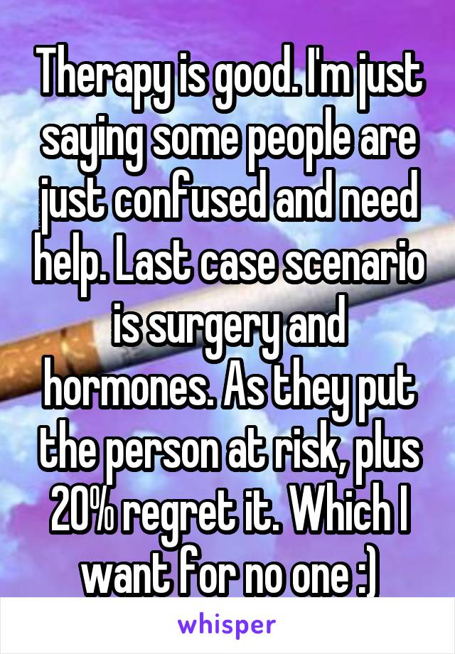 Therapy is good. I'm just saying some people are just confused and need help. Last case scenario is surgery and hormones. As they put the person at risk, plus 20% regret it. Which I want for no one :)