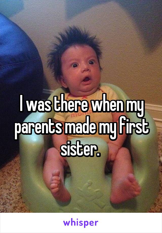   
I was there when my parents made my first sister. 