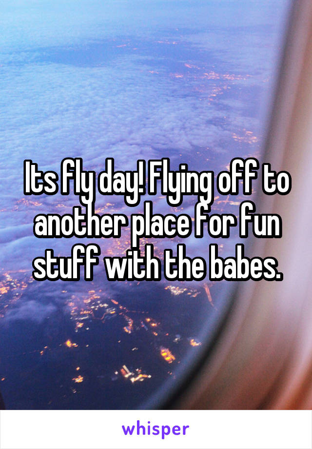 Its fly day! Flying off to another place for fun stuff with the babes.