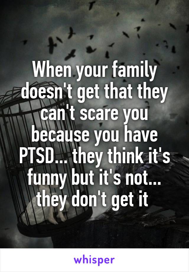 When your family doesn't get that they can't scare you because you have PTSD... they think it's funny but it's not... they don't get it 