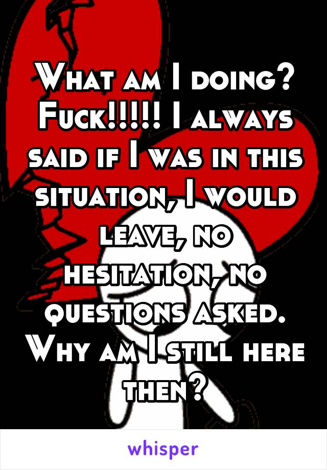 What am I doing? Fuck!!!!! I always said if I was in this situation, I would leave, no hesitation, no questions asked. Why am I still here then?