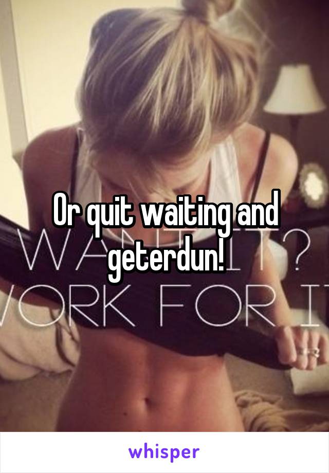 Or quit waiting and geterdun!