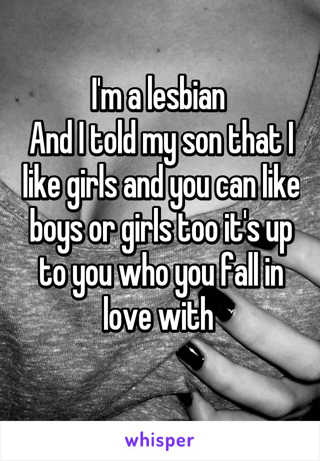 I'm a lesbian 
And I told my son that I like girls and you can like boys or girls too it's up to you who you fall in love with 
