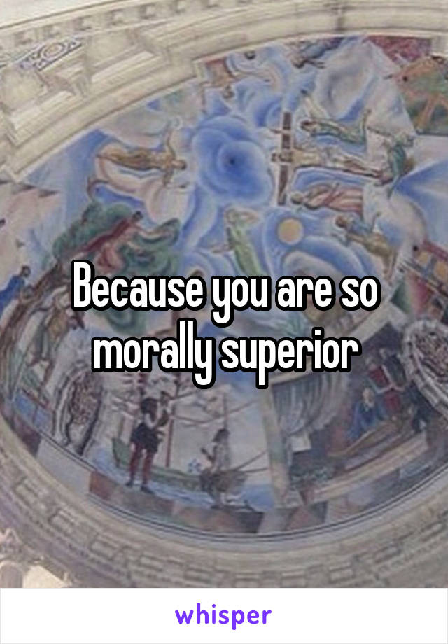 Because you are so morally superior