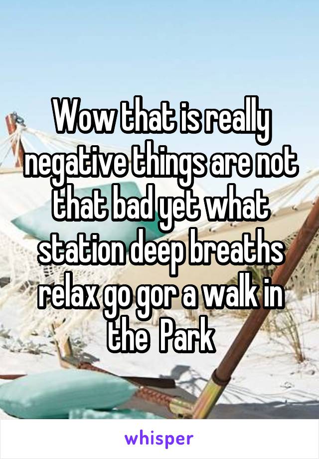 Wow that is really negative things are not that bad yet what station deep breaths relax go gor a walk in the  Park