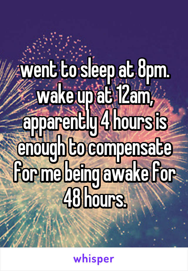 went to sleep at 8pm. wake up at 12am, apparently 4 hours is enough to compensate for me being awake for 48 hours.