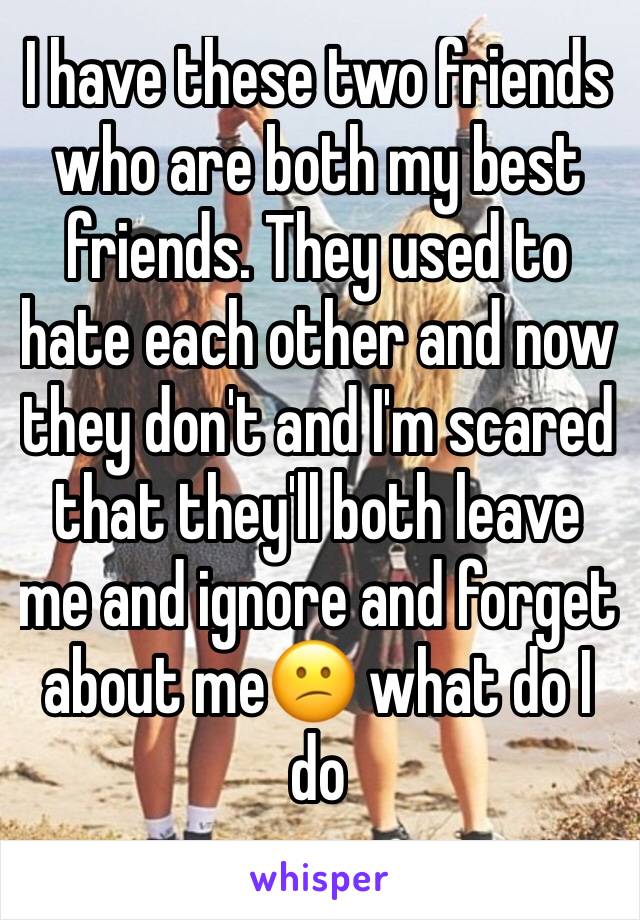 I have these two friends who are both my best friends. They used to hate each other and now they don't and I'm scared that they'll both leave me and ignore and forget about me😕 what do I do 