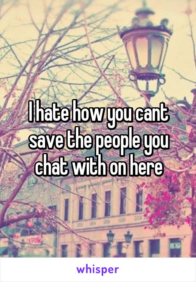 I hate how you cant save the people you chat with on here