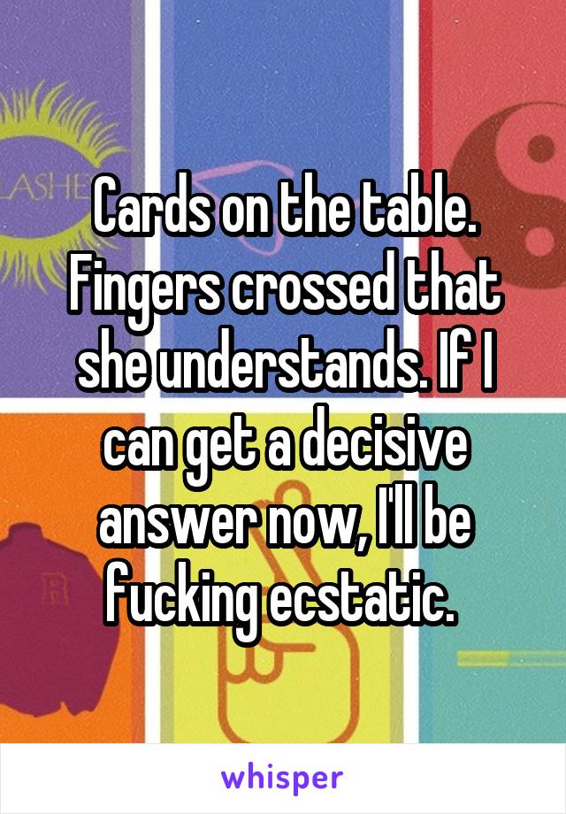 Cards on the table. Fingers crossed that she understands. If I can get a decisive answer now, I'll be fucking ecstatic. 